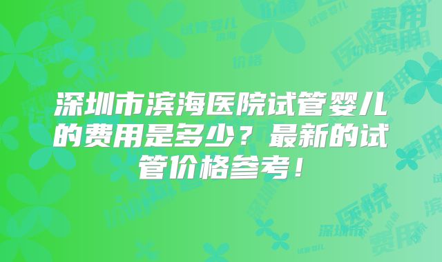 深圳市滨海医院试管婴儿的费用是多少？最新的试管价格参考！