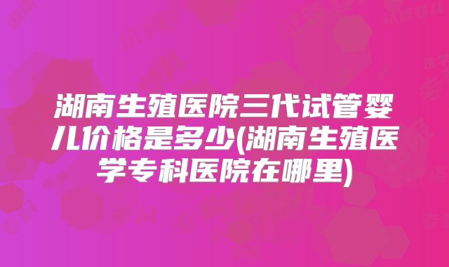 湖南生殖医院三代试管婴儿价格是多少(湖南生殖医学专科医院在哪里)
