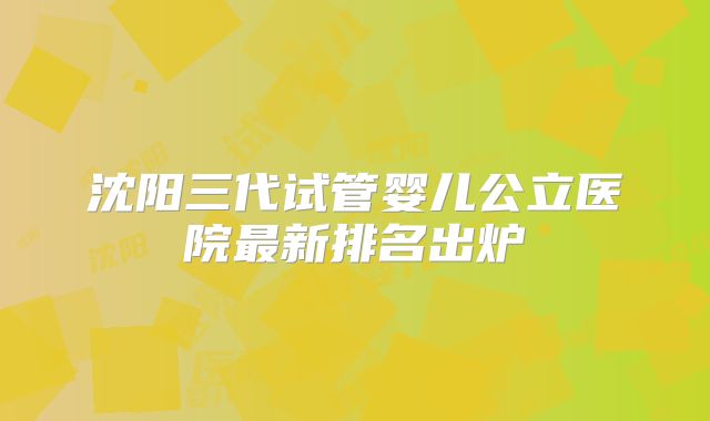 沈阳三代试管婴儿公立医院最新排名出炉