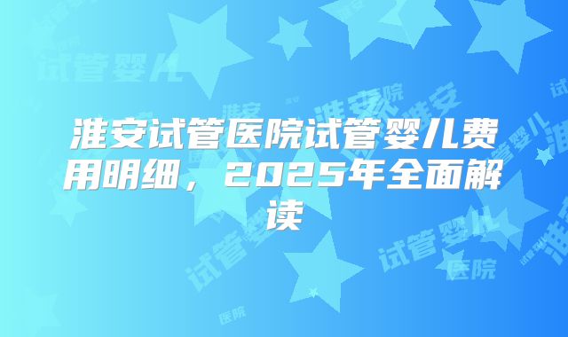 淮安试管医院试管婴儿费用明细，2025年全面解读