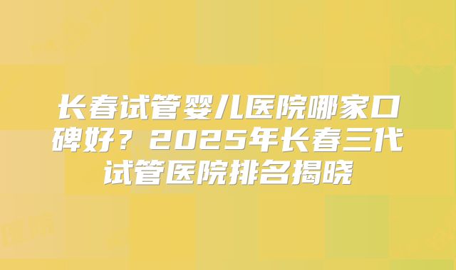 长春试管婴儿医院哪家口碑好？2025年长春三代试管医院排名揭晓