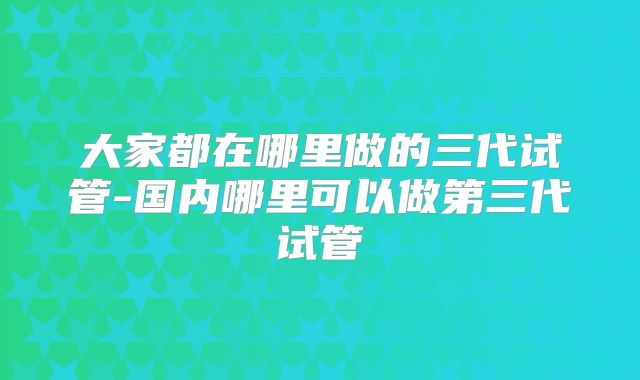大家都在哪里做的三代试管-国内哪里可以做第三代试管