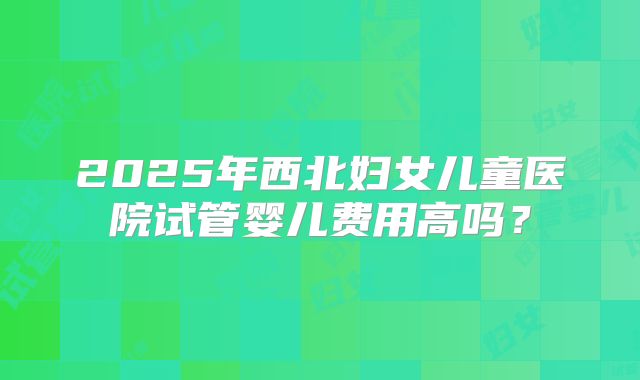 2025年西北妇女儿童医院试管婴儿费用高吗？