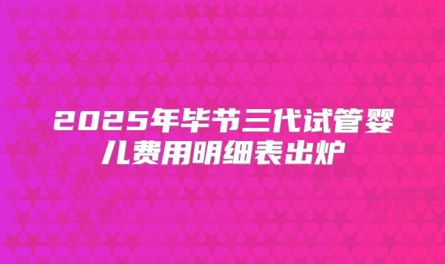 2025年毕节三代试管婴儿费用明细表出炉