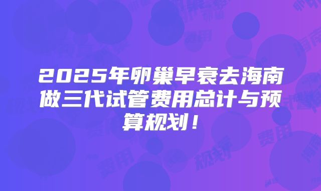 2025年卵巢早衰去海南做三代试管费用总计与预算规划！