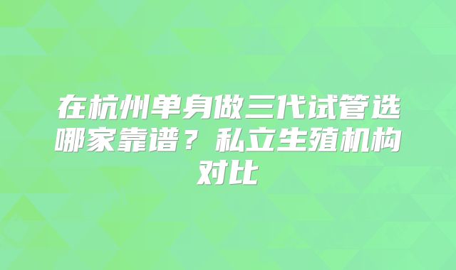 在杭州单身做三代试管选哪家靠谱？私立生殖机构对比