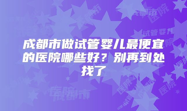 成都市做试管婴儿最便宜的医院哪些好？别再到处找了