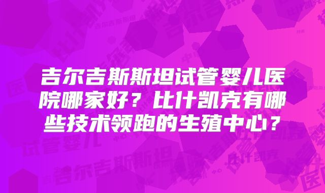 吉尔吉斯斯坦试管婴儿医院哪家好？比什凯克有哪些技术领跑的生殖中心？