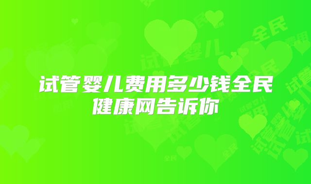 试管婴儿费用多少钱全民健康网告诉你