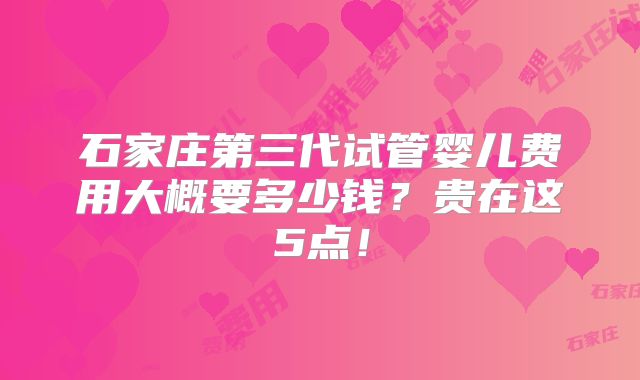 石家庄第三代试管婴儿费用大概要多少钱?贵在这5点!