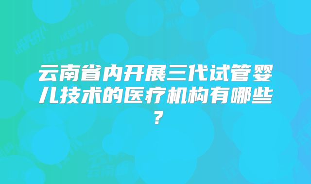 云南省内开展三代试管婴儿技术的医疗机构有哪些？