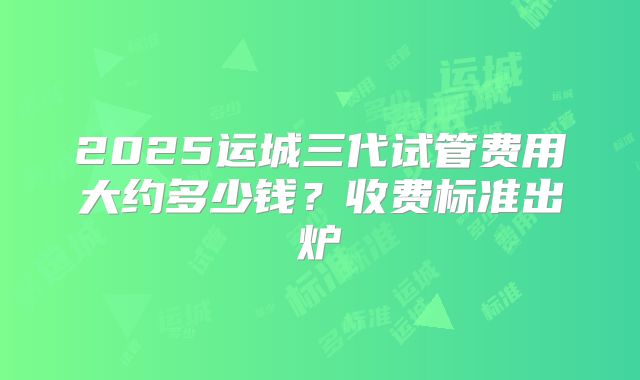 2025运城三代试管费用大约多少钱？收费标准出炉