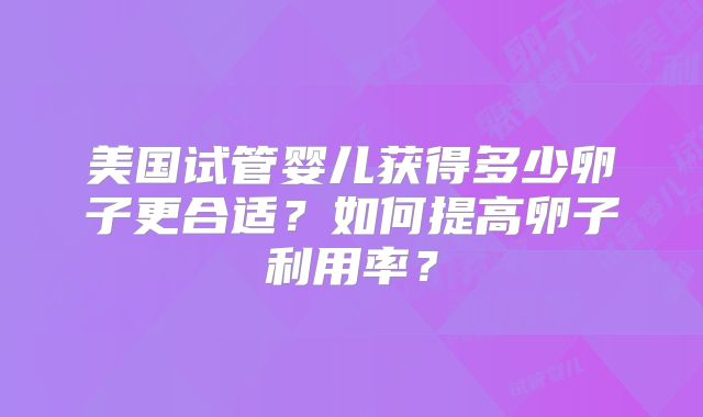 美国试管婴儿获得多少卵子更合适？如何提高卵子利用率？