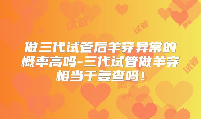 做三代试管后羊穿异常的概率高吗-三代试管做羊穿相当于复查吗！