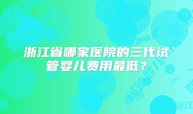 浙江省哪家医院的三代试管婴儿费用最低？