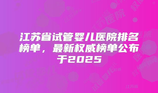 江苏省试管婴儿医院排名榜单,最新权威榜单公布于2025