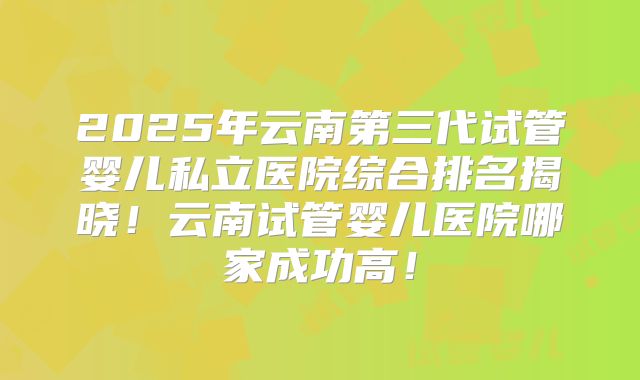 2025年云南第三代试管婴儿私立医院综合排名揭晓！云南试管婴儿医院哪家成功高！