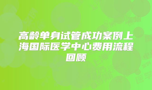 高龄单身试管成功案例上海国际医学中心费用流程回顾