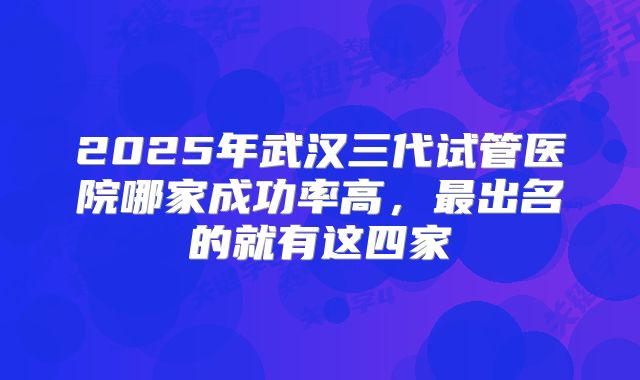 2025年武汉三代试管医院哪家成功率高，最出名的就有这四家