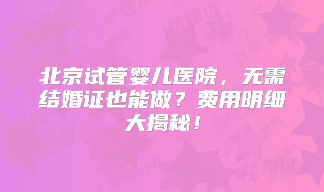 北京试管婴儿医院，无需结婚证也能做？费用明细大揭秘！