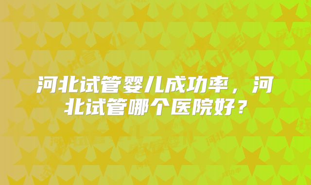 河北试管婴儿成功率，河北试管哪个医院好？