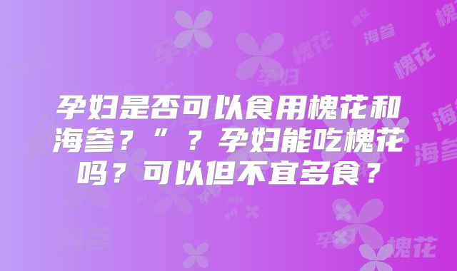 孕妇是否可以食用槐花和海参？”？孕妇能吃槐花吗？可以但不宜多食？