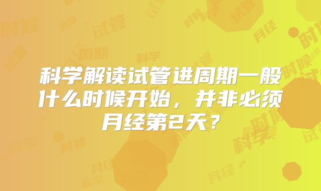 科学解读试管进周期一般什么时候开始,并非必须月经第2天?