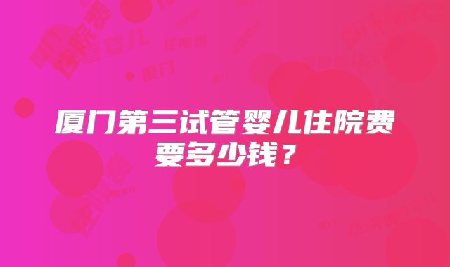 厦门第三试管婴儿住院费要多少钱？