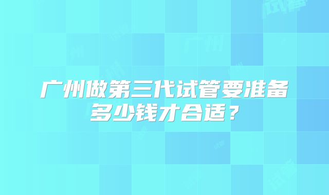 广州做第三代试管要准备多少钱才合适？