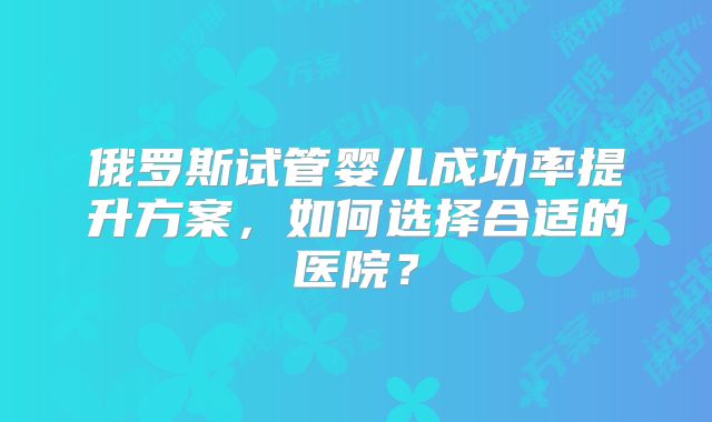 俄罗斯试管婴儿成功率提升方案，如何选择合适的医院？
