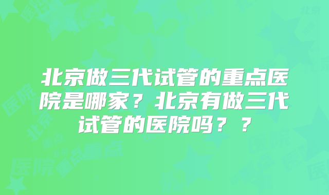 北京做三代试管的重点医院是哪家？北京有做三代试管的医院吗？？