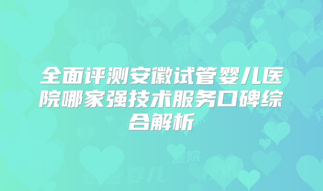全面评测安徽试管婴儿医院哪家强技术服务口碑综合解析