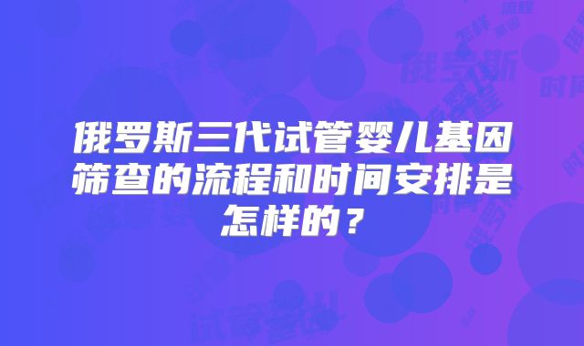 俄罗斯三代试管婴儿基因筛查的流程和时间安排是怎样的？