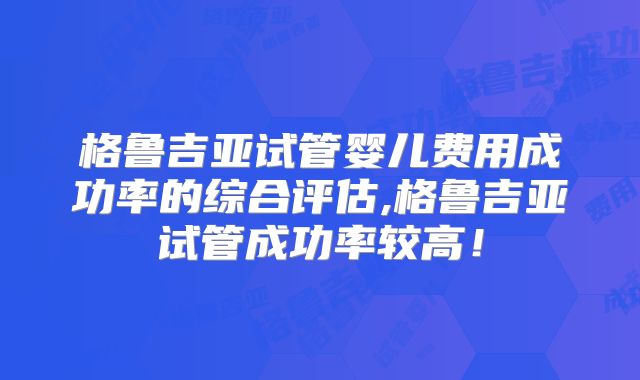 格鲁吉亚试管婴儿费用成功率的综合评估,格鲁吉亚试管成功率较高！