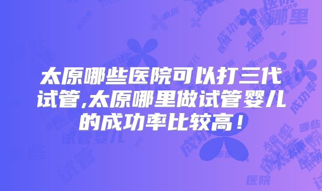 太原哪些医院可以打三代试管,太原哪里做试管婴儿的成功率比较高！