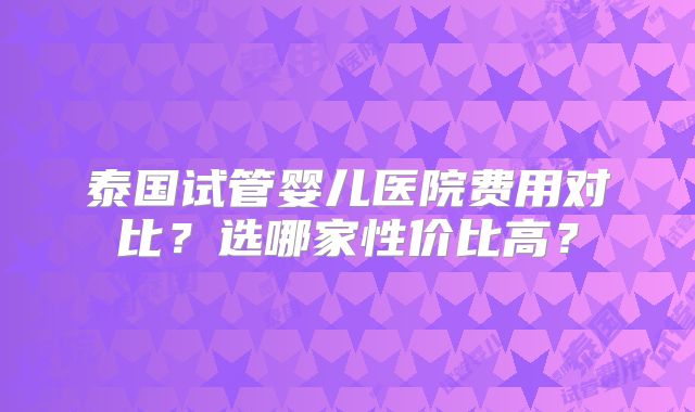 泰国试管婴儿医院费用对比？选哪家性价比高？