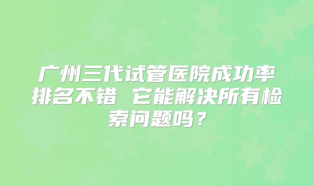 广州三代试管医院成功率排名不错 它能解决所有检索问题吗？