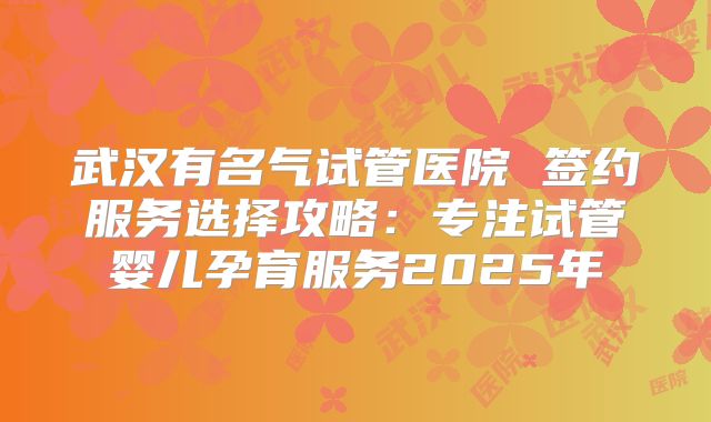 武汉有名气试管医院 签约服务选择攻略：专注试管婴儿孕育服务2025年