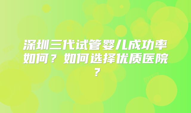 深圳三代试管婴儿成功率如何?如何选择优质医院?