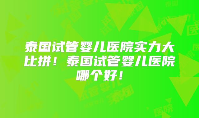 泰国试管婴儿医院实力大比拼!泰国试管婴儿医院哪个好!