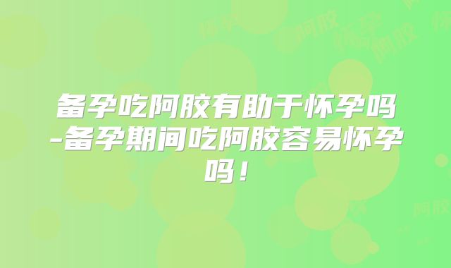 备孕吃阿胶有助于怀孕吗-备孕期间吃阿胶容易怀孕吗!