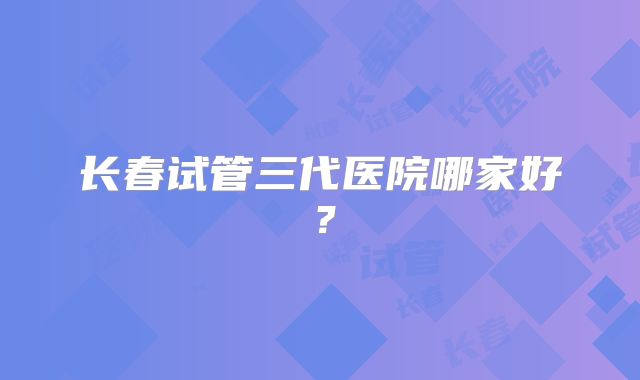 长春试管三代医院哪家好？