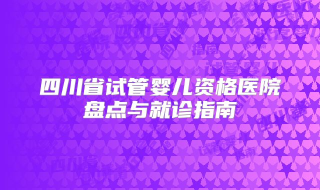四川省试管婴儿资格医院盘点与就诊指南