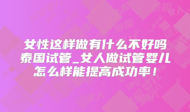 女性这样做有什么不好吗泰国试管_女人做试管婴儿怎么样能提高成功率！
