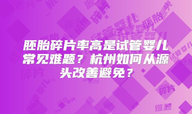 胚胎碎片率高是试管婴儿常见难题?杭州如何从源头改善避免?