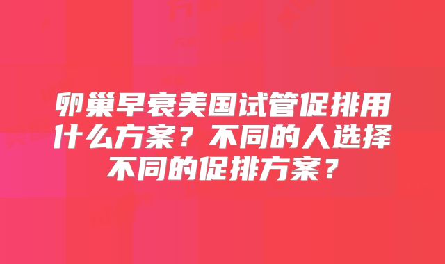 卵巢早衰美国试管促排用什么方案？不同的人选择不同的促排方案？