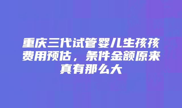 重庆三代试管婴儿生孩孩费用预估,条件金额原来真有那么大