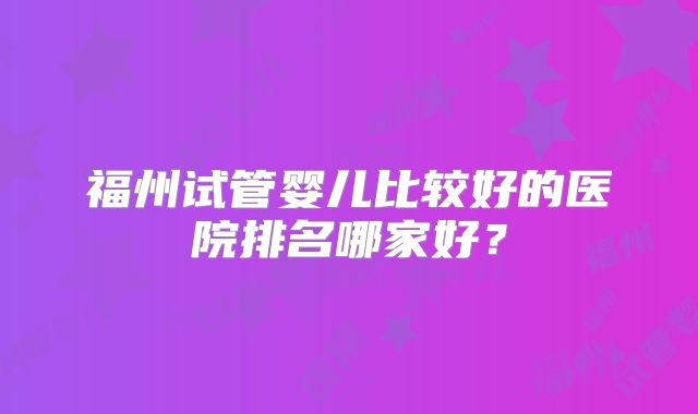 福州试管婴儿比较好的医院排名哪家好？