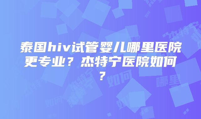 泰国hiv试管婴儿哪里医院更专业？杰特宁医院如何？