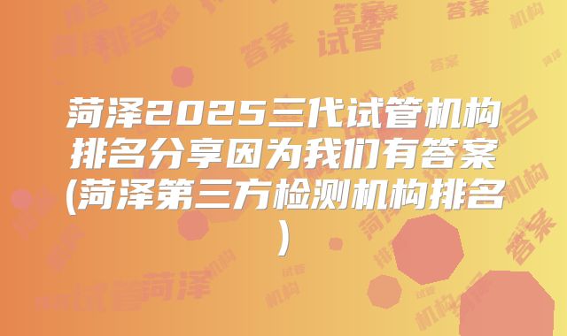 菏泽2025三代试管机构排名分享因为我们有答案(菏泽第三方检测机构排名)